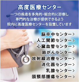 高度医療センター 一つの疾患を多角的・総合的に診察し専門的な治療が提供できるよう院内に高度医療センターを設置しています 脳卒中センター 人工関節センター 心臓血管センター 肺がんセンター 放射線治療センター 消化器センター 乳腺センター 頭頸部腫瘍センター
