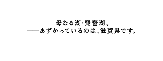 キャッチコピー「母なる湖・琵琶湖。－あずかっているのは、滋賀県です。」