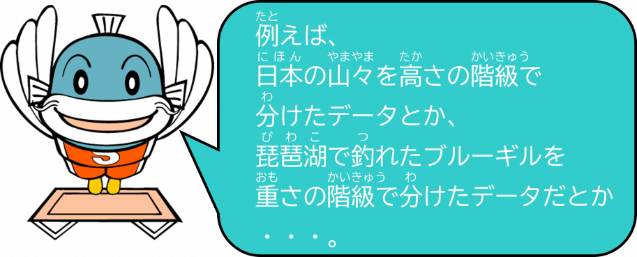例えば、日本の山々を高さの階級で分けたデータとか、琵琶湖で釣れたブルーギルを重さの階級で分けたデータだとか・・・。