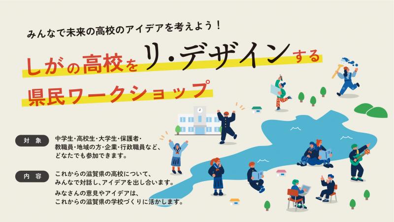 「みんなで未来の高校のアイデアを考えよう!しがの高校をリ・デザインする県民ワークショップ」イメージ画像
画像に記載されている文章
対象:中学生・高校生・大学生・保護者・教職員・地域の方・企業・行政職員など、どなたでも参加できます。
内容:これからの滋賀県の高校について、みんなで対話し、アイデアを出し合います。みなさんの意見やアイデアは、これからの滋賀県の学校づくりに活かします。