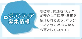 ボランティア募集情報 患者様、保護者の方々が安心して医療・療育を受けられるよう、ボランティアの方々の支援を必要としています。