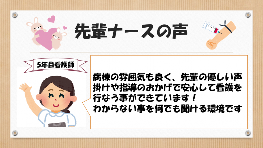 5年目先輩ナースの声です。病棟の雰囲気も良く、先輩の優しい声掛けや指導のおかげで安心して看護を行う事ができています。わからない事を何でも聞ける環境です。
