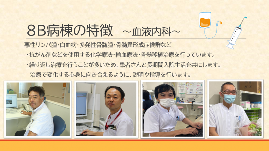 血液内科は悪性リンパ腫・白血病・多発性骨髄腫・骨髄異形成症候群などの疾患に対し、
・抗がん剤などを使用する化学療法・輸血療法・骨髄移植治療を行っています。
・繰り返し治療を行うことが多いため、患者さんと長期間入院生活を共にします。
治療で変化する心身に向き合えるように、説明や指導を行います。