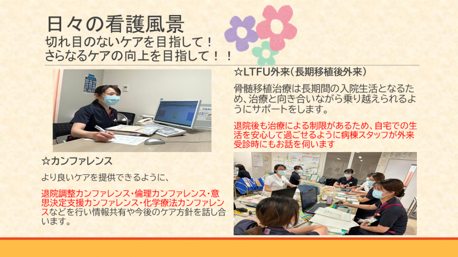 日々の看護風景。切れ目のないケアを目指して！さらなるケアの向上を目指して！！
長期移植後外来では、骨髄移植治療は長期間の入院生活となるため、治療と向き合いながら乗り越えられるようにサポートをします。
退院後も治療による制限があるため、自宅での生活を安心して過ごせるように病棟スタッフが外来受診時にもお話を伺います。
より良いケアを提供できるように、退院調整カンファレンス・倫理カンファレンス・意思決定カンファレンス・化学療法カンファレンスなどを行い情報共有や今後のケア方針を話しあいます。