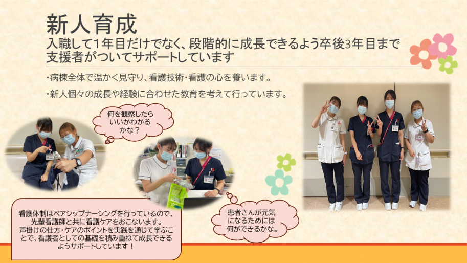 新人育成として、入職して1年目だけでなく、段階的に成長できるよう卒後3年目まで支援者がついてサポートしています。
・病棟全体で温かく見守り、看護技術・看護の心を養います。
・新人個々の成長や経験に合わせた教育を考えて行っています。