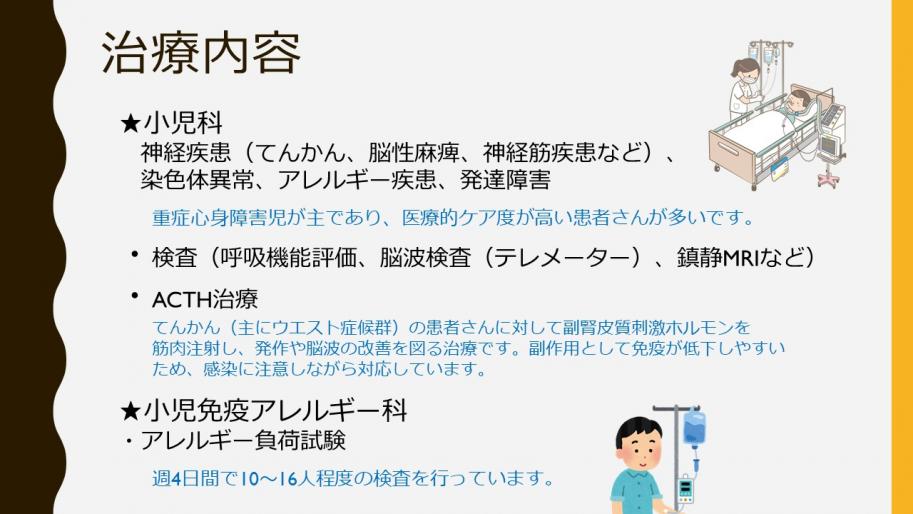 治療内容
小児科は神経疾患(てんかん、脳性麻痺、神経筋疾患など)、染色体異常、アレルギー疾患、発達障害
重症心身障害児が主であり、医療的ケア度が高い患者さんが多いです。
・
検査(呼吸機能評価、脳波検査(テレメーター)、鎮静MRIなど)
・
ACTH治療
てんかん(主にウエスト症候群)の患者さんに対して副腎皮質刺激ホルモンを筋肉注射し、発作や脳波の改善を図る治療です。副作用として免疫が低下しやすいため、感染に注意しながら対応しています。
★小児免疫アレルギー科
・アレルギー負荷試験