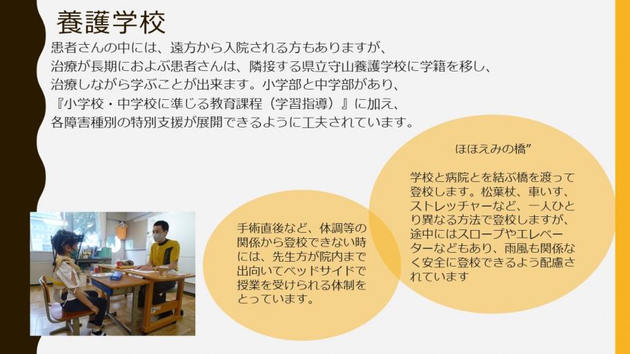 養護学校
患者さんの中には、遠方から入院される方もありますが、
治療が長期におよぶ患者さんは、隣接する県立守山養護学校に学籍を移し、治療しながら学ぶことが出来ます。小学部と中学部があり、『小学校・中学校に準じる教育課程(学習指導)』に加え、
各障害種別の特別支援が展開できるように工夫されています。