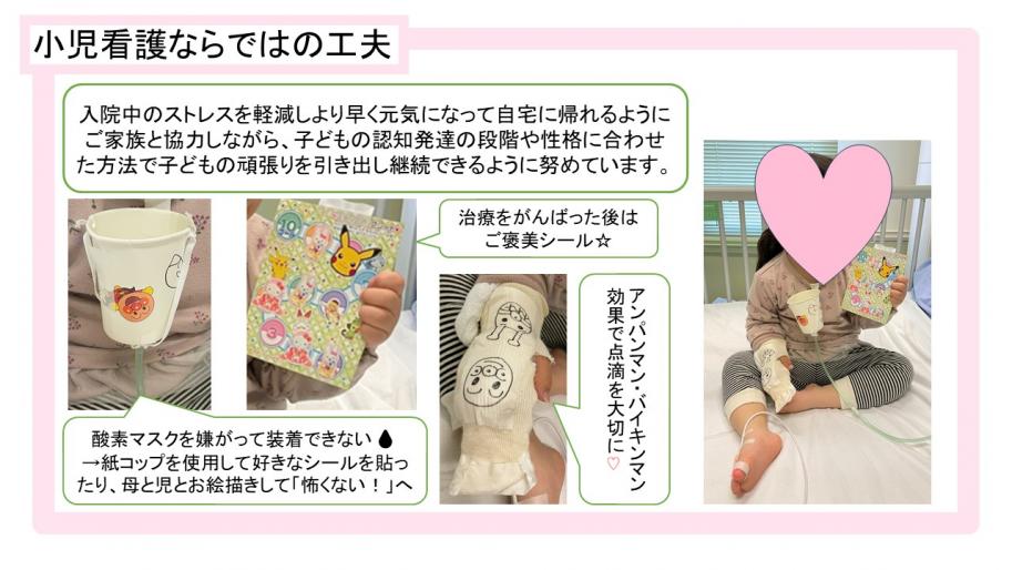 小児看護ならではの工夫、入院中のストレスを軽減しより早く元気になって自宅に帰れるようにご家族と協力しながら、子どもの認知発達の段階や性格に合わせた方法で子どもの頑張りを引き出し継続できるように努めています。