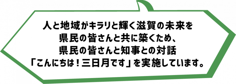 人と地域がキラリと輝く滋賀の未来を
県民の皆さんと共にk木菟ため
県民の皆さんと知事との対話「こんにちは!三日月です」を実施しています。