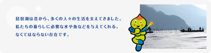 琵琶湖は昔から、多くの人々の生活を支えてきました。私たちの暮らしに必要な水や魚などを与えてくれる、なくてはならない存在です。