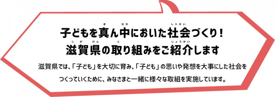 子どもを真ん中においた社会づくり!
滋賀県の取り組みをご紹介します