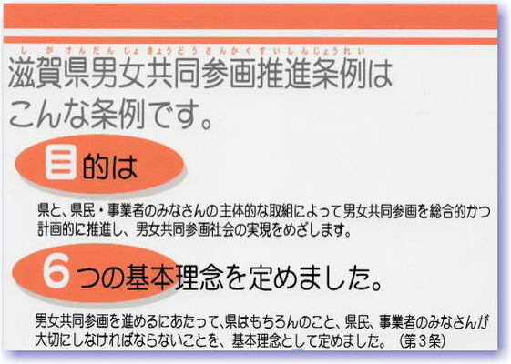 滋賀県男女共同参画推進条例について この条例の目的は、県と県民・事業者のみなさんの主体的な取り組みによって男女共同参画を総合的かつ計画的に推進し、男女共同参画社会の実現をめざすことです。男女共同参画を進めるにあたって、県はもちろんのこと、県民、事業者のみなさんが大切にしなければならないことを6つの基本理念として、第3条で定めました。
