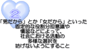 2「男だから」とか「女だから」といった固定的な役割分担意識や慣習などによって、社会における活動の多様な選択を妨げないようにすること