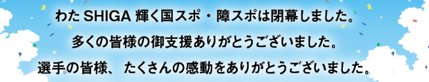 第79回国民スポーツ大会・第24回全国障害者スポーツ大会『わたSHIGA輝く国スポ・障スポ』は閉幕しました。多くの皆様の御支援ありがとうございました。
選手の皆様、たくさんの感動をありがとうございました。