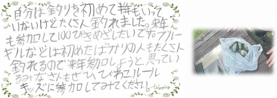 びわこルールキッズへのメッセージ(小学生高学年の部)「自分は釣りを初めて半年もいっていないけど、たくさん釣れました。来年も参加して100匹目指したいです。ブルーギルなどは初めたばかりの人も、たくさん釣れるので、来年参加しようと思っているみなさんも、ぜひ、びわこルールキッズに参加してみてください。」