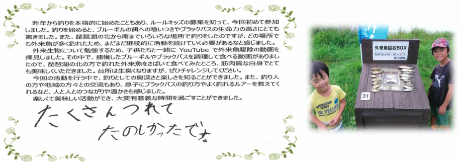びわこルールキッズへのメッセージ(家族の部3位)「たくさんつれてたのしかったです」「YouTubeで外来魚駆除の動画を見ました。捕獲したブルーギルやブラックバスを調理して食べる動画があったので、琵琶湖の北の方で釣れた外来魚を捌いて食べてみたところ、筋肉質な白身でとても美味しくいただきました。台所は生臭くなりますが、ぜひチャレンジしてください。」