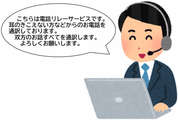 電話リレーサービスを利用した電話に出たときに通訳オペレーターから言われるアナウンス。
「こちらは電話リレーサービスです。耳の聞こえない方などからのお電話を通訳しております。双方のお話全てを通訳します。よろしくお願いします。」