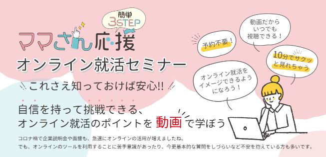 ママさん応援オンライン就活セミナー
これさえ知っておけば安心!
自信を持って挑戦できる、オンライン就活のポイントを動画で学ぼう