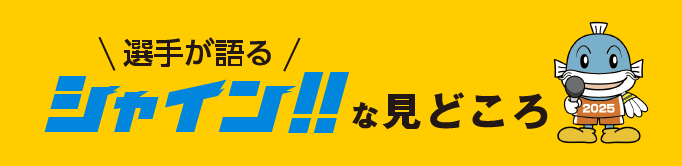 選手が語るシャイン！！な見どころ