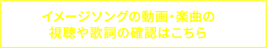 イメージソングの動画・楽曲の 視聴や歌詞の確認はこちら