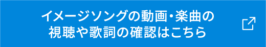 イメージソングの動画・楽曲の 視聴や歌詞の確認はこちら