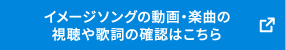 イメージソングの動画・楽曲の 視聴や歌詞の確認はこちら