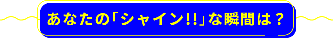 あなたの「シャイン!!」な瞬間は？