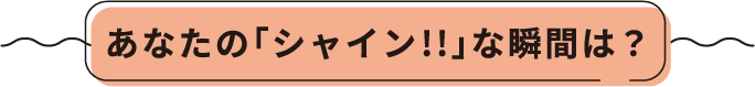 あなたの「シャイン!!」な瞬間は？