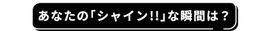 あなたの「シャイン!!」な瞬間は？