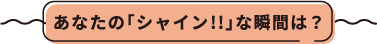 あなたの「シャイン!!」な瞬間は？