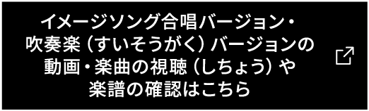 イメージソング合唱バージョン・吹奏楽(すいそうがく)バージョンの動画・楽曲の視聴(しちょう)や楽譜の確認はこちら