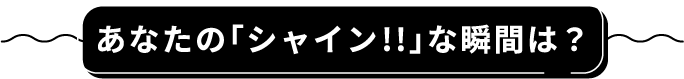 あなたの「シャイン!!」な瞬間は?