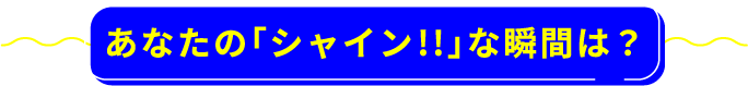 あなたの「シャイン!!」な瞬間は?