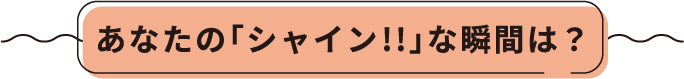 あなたの「シャイン!!」な瞬間は?