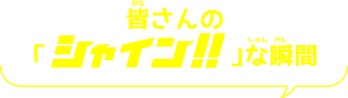 皆(みな)さんの「シャイン！！な 瞬間(しゅんかん)」