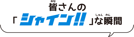 皆(みな)さんの「シャイン！！な 瞬間(しゅんかん)」