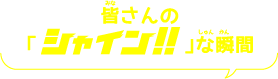 皆(みな)さんの「シャイン！！な 瞬間(しゅんかん)」