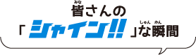 皆(みな)さんの「シャイン！！な 瞬間(しゅんかん)」