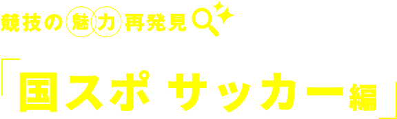 競技の　魅力　再発見 国スポ サッカー編