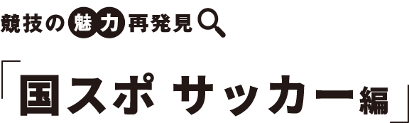 競技の　魅力　再発見 国スポ サッカー編