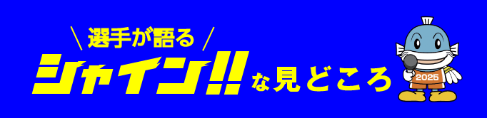 選手が語るシャイン！！な見どころ