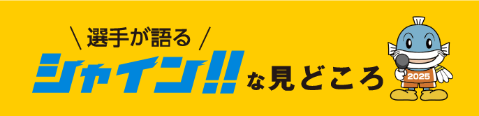 選手が語るシャイン！！な見どころ