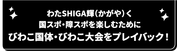 わたSHIGA輝(かがや)く国スポ・障スポを楽しむためにびわこ国体・びわこ大会をプレイバック！