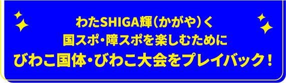 わたSHIGA輝(かがや)く国スポ・障スポを楽しむためにびわこ国体・びわこ大会をプレイバック！