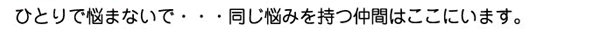 ひとりで悩まないで・・・同じ悩みを持つ仲間はここにいます。